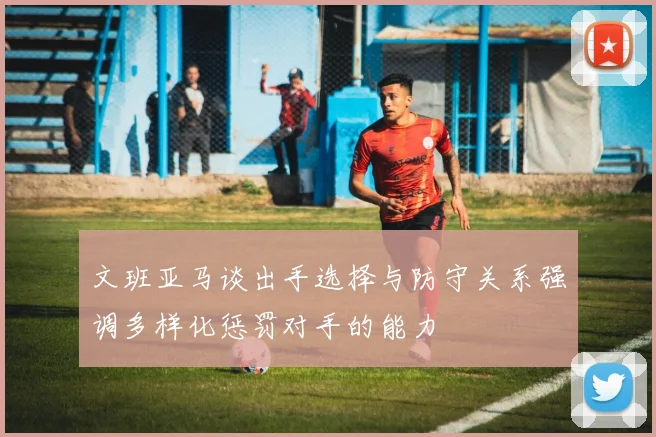文班亚马谈出手选择与防守关系强调多样化惩罚对手的能力