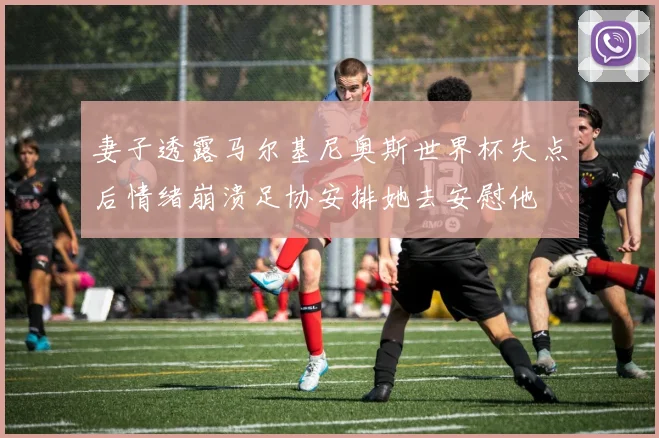 妻子透露马尔基尼奥斯世界杯失点后情绪崩溃足协安排她去安慰他