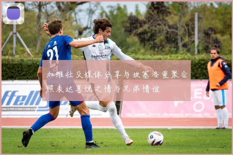 加维社交媒体分享与坎塞洛重聚合照表达喜悦之情与兄弟情谊