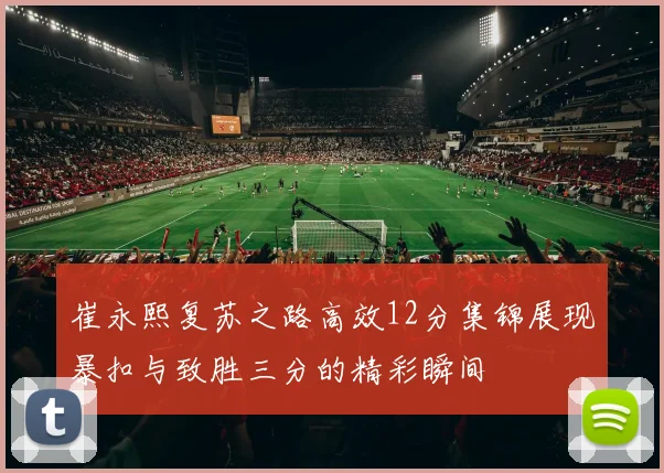 崔永熙复苏之路高效12分集锦展现暴扣与致胜三分的精彩瞬间