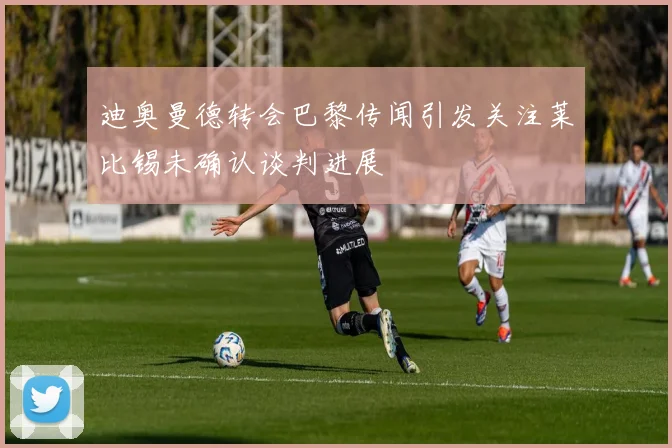 迪奥曼德转会巴黎传闻引发关注莱比锡未确认谈判进展