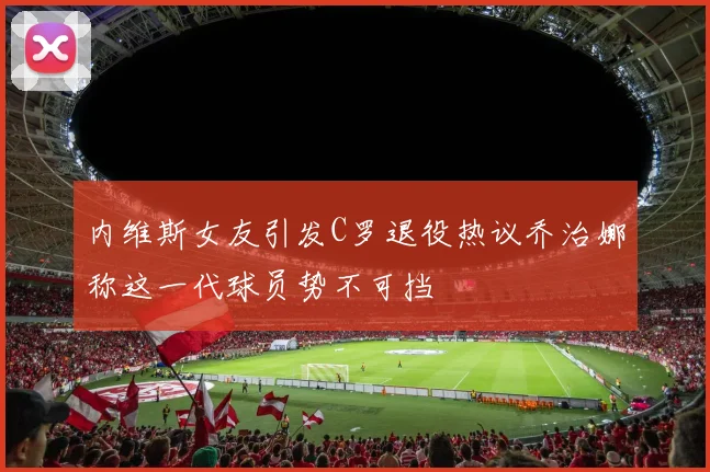 内维斯女友引发C罗退役热议乔治娜称这一代球员势不可挡