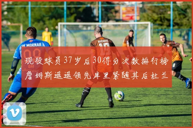 现役球员37岁后30得分次数排行榜詹姆斯遥遥领先库里紧随其后杜兰特位列第三