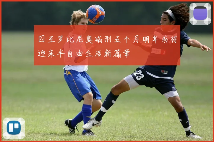 囚王罗比尼奥减刑五个月明年或将迎来半自由生活新篇章