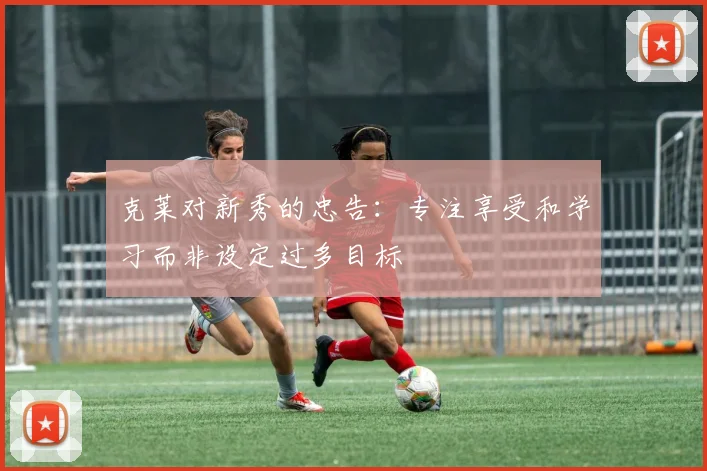 克莱对新秀的忠告：专注享受和学习而非设定过多目标