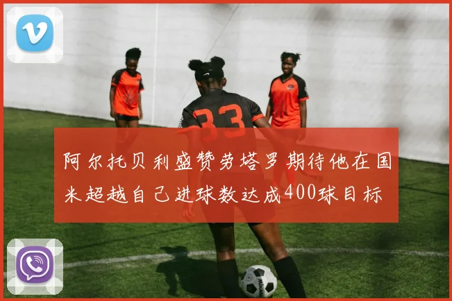 阿尔托贝利盛赞劳塔罗期待他在国米超越自己进球数达成400球目标