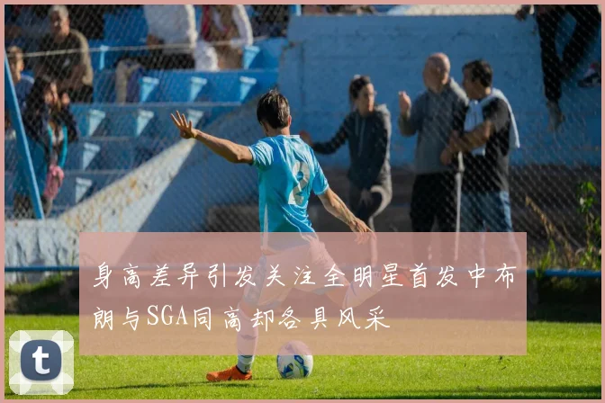 身高差异引发关注全明星首发中布朗与SGA同高却各具风采