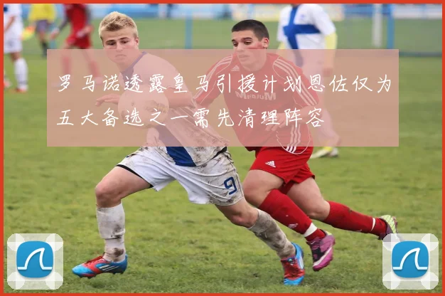 罗马诺透露皇马引援计划恩佐仅为五大备选之一需先清理阵容