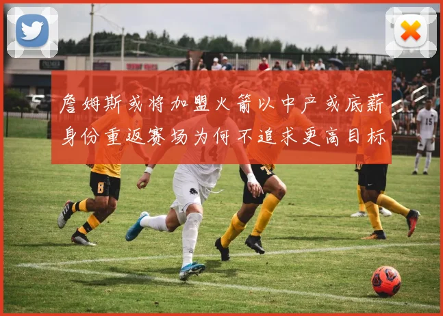詹姆斯或将加盟火箭以中产或底薪身份重返赛场为何不追求更高目标