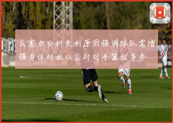 瓦塞尔分析失利原因强调球队需增强身体对抗以应对对手篮板争夺