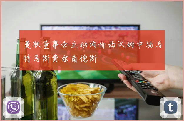曼联董事会主动询价西汉姆中场马特乌斯费尔南德斯