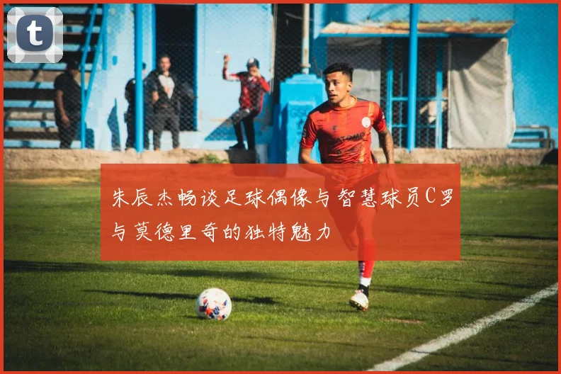朱辰杰畅谈足球偶像与智慧球员C罗与莫德里奇的独特魅力