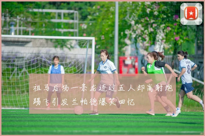 祖马后场一条龙连过五人却高射炮踢飞引发兰帕德爆笑回忆