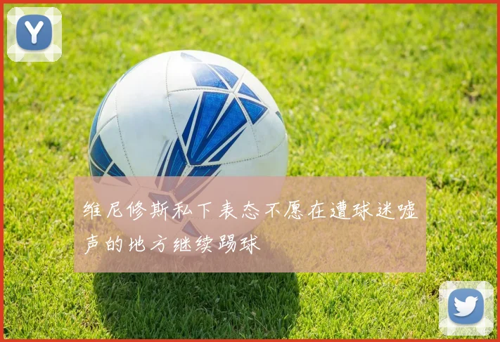 维尼修斯私下表态不愿在遭球迷嘘声的地方继续踢球