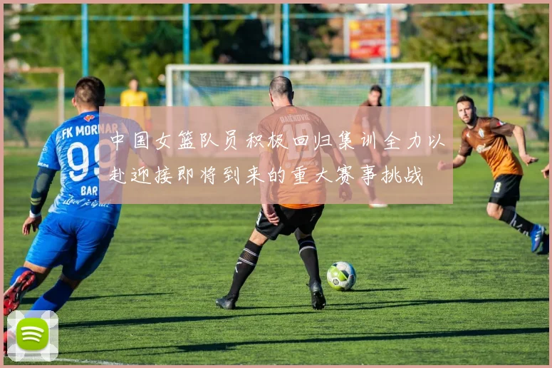 中国女篮队员积极回归集训全力以赴迎接即将到来的重大赛事挑战